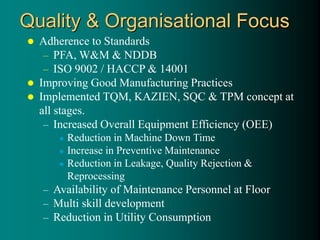 Quality & Organisational Focus
 Adherence to Standards
– PFA, W&M & NDDB
– ISO 9002 / HACCP & 14001
 Improving Good Manufacturing Practices
 Implemented TQM, KAZIEN, SQC & TPM concept at
all stages.
– Increased Overall Equipment Efficiency (OEE)
 Reduction in Machine Down Time
 Increase in Preventive Maintenance
 Reduction in Leakage, Quality Rejection &
Reprocessing
– Availability of Maintenance Personnel at Floor
– Multi skill development
– Reduction in Utility Consumption
 