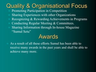 Quality & Organisational Focus
 Promoting Participation in Competition
 Sharing Experiences with other Organizations
 Recognizing & Rewarding Achievements in Programs
 Conducting Regular Meeting & Committees.
 Sharing Information through In-house Magazine
“Sumul Setu”
Awards
 As a result of all these efforts Sumul has been able to
receive many awards in the past years and shall be able to
achieve many more.
 