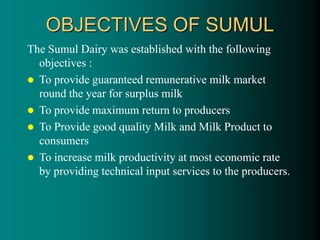 OBJECTIVES OF SUMUL
The Sumul Dairy was established with the following
objectives :
 To provide guaranteed remunerative milk market
round the year for surplus milk
 To provide maximum return to producers
 To Provide good quality Milk and Milk Product to
consumers
 To increase milk productivity at most economic rate
by providing technical input services to the producers.
 