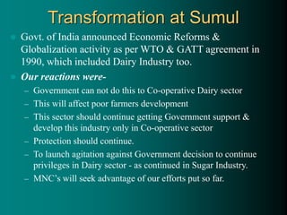 Transformation at Sumul
 Govt. of India announced Economic Reforms &
Globalization activity as per WTO & GATT agreement in
1990, which included Dairy Industry too.
 Our reactions were-
– Government can not do this to Co-operative Dairy sector
– This will affect poor farmers development
– This sector should continue getting Government support &
develop this industry only in Co-operative sector
– Protection should continue.
– To launch agitation against Government decision to continue
privileges in Dairy sector - as continued in Sugar Industry.
– MNC’s will seek advantage of our efforts put so far.
 
