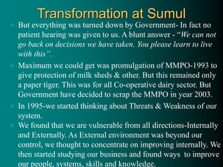 Transformation at Sumul
 But everything was turned down by Government- In fact no
patient hearing was given to us. A blunt answer - “We can not
go back on decisions we have taken. You please learn to live
with this”.
 Maximum we could get was promulgation of MMPO-1993 to
give protection of milk sheds & other. But this remained only
a paper tiger. This was for all Co-operative dairy sector. But
Government have decided to scrap the MMPO in year 2003.
 In 1995-we started thinking about Threats & Weakness of our
system.
 We found that we are vulnerable from all directions-Internally
and Externally. As External environment was beyond our
control, we thought to concentrate on improving internally. We
then started studying our business and found ways to improve
our people, systems, skills and knowledge.
 