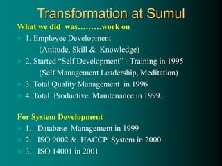 Transformation at Sumul
What we did was………work on
 1. Employee Development
(Attitude, Skill & Knowledge)
 2. Started “Self Development” - Training in 1995
(Self Management Leadership, Meditation)
 3. Total Quality Management in 1996
 4. Total Productive Maintenance in 1999.
For System Development
 1. Database Management in 1999
 2. ISO 9002 & HACCP System in 2000
 3. ISO 14001 in 2001
 