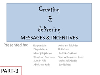 Creating
                        &
                   delivering
         MESSAGES & INCENTIVES
Presented by:   Darpan Jain        Arindam Talukder
                Divya Madan        D S bhure
                Manoj Rajkhowa     Radhika Sukhani
                Khushroo Dumasia   Veer Abhimanyu Sood
                Suman Alla          Abhishek Gupta
                Abhishek Rathi      Jay Nahata

PART-3
 