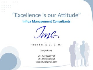 “Excellence is our Attitude”
Influx Management Consultants

Founder & C. E. O.
Sanjay Rane

+91 942 200 2752
+91 992 333 1267
jobsinflux@gmail.com

 