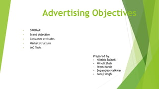 Advertising Objectives
• DAGMAR
• Brand objective
• Consumer attitudes
• Market structure
• IMC Tools
Prepared by
- Nikshit Solanki
- Minoli Shah
- Prem Korde
- Sopandeo Naikwar
- Suraj Singh
 