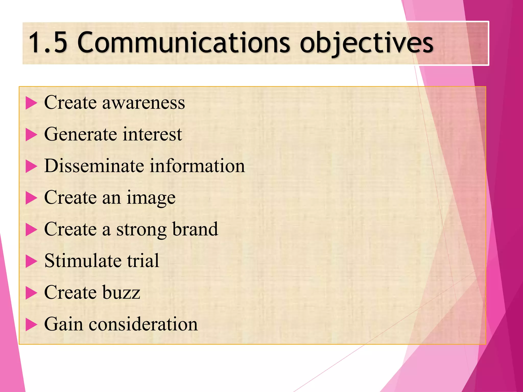 1.5 Communications objectives
 Create awareness
 Generate interest
 Disseminate information
 Create an image
 Create a strong brand
 Stimulate trial
 Create buzz
 Gain consideration
 
