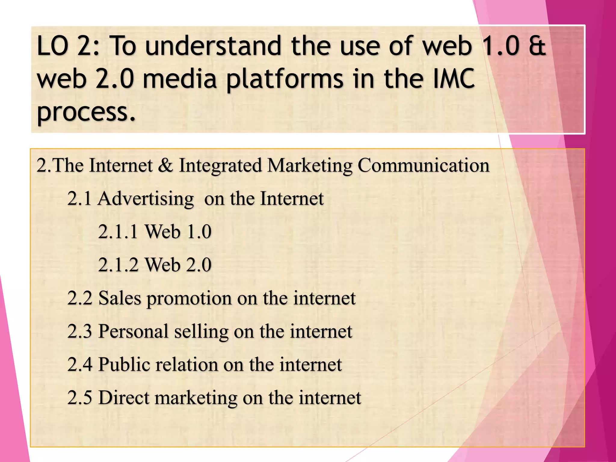 LO 2: To understand the use of web 1.0 &
web 2.0 media platforms in the IMC
process.
2.The Internet & Integrated Marketing Communication
2.1 Advertising on the Internet
2.1.1 Web 1.0
2.1.2 Web 2.0
2.2 Sales promotion on the internet
2.3 Personal selling on the internet
2.4 Public relation on the internet
2.5 Direct marketing on the internet
 