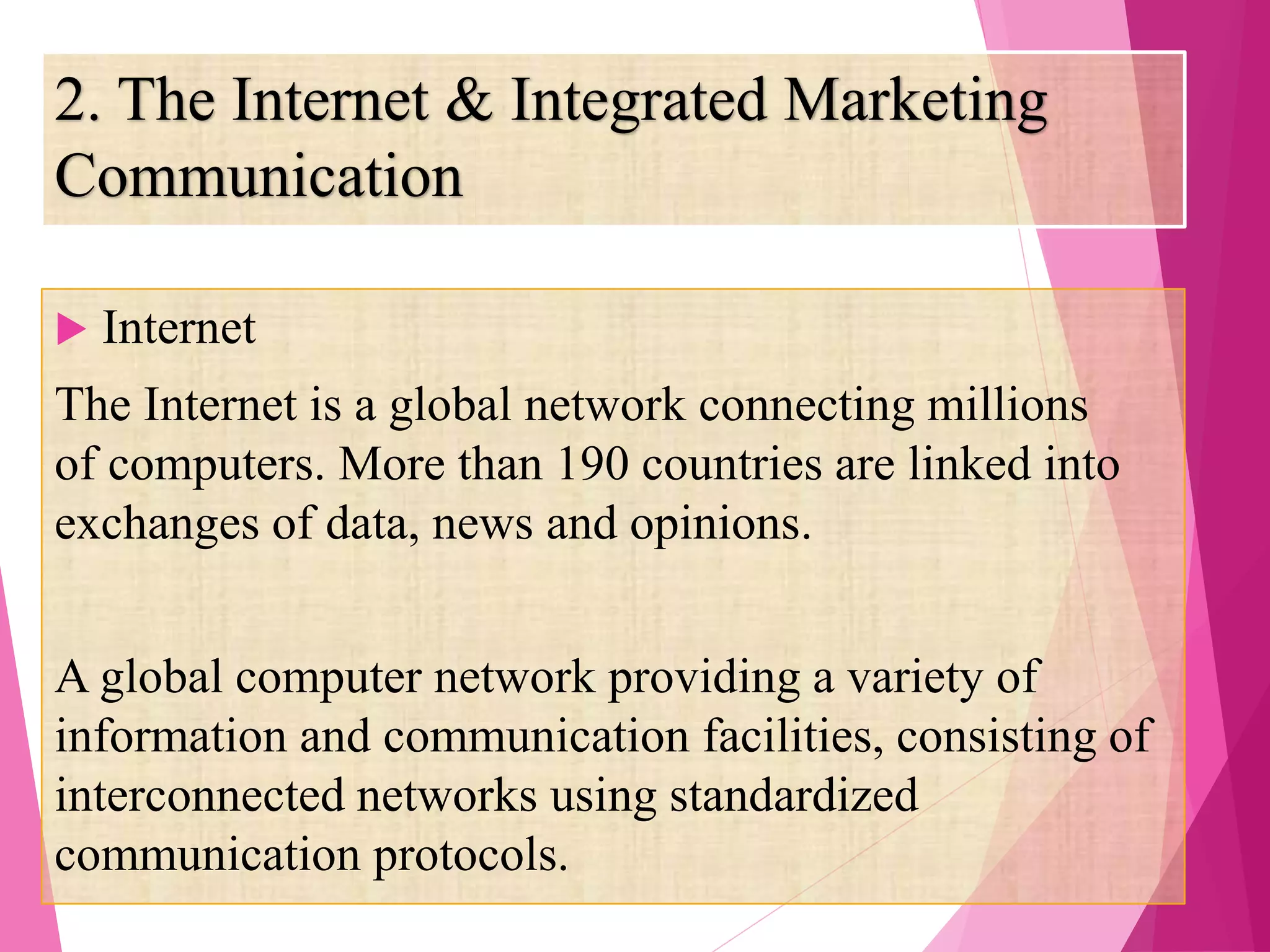 2. The Internet & Integrated Marketing
Communication
 Internet
The Internet is a global network connecting millions
of computers. More than 190 countries are linked into
exchanges of data, news and opinions.
A global computer network providing a variety of
information and communication facilities, consisting of
interconnected networks using standardized
communication protocols.
 