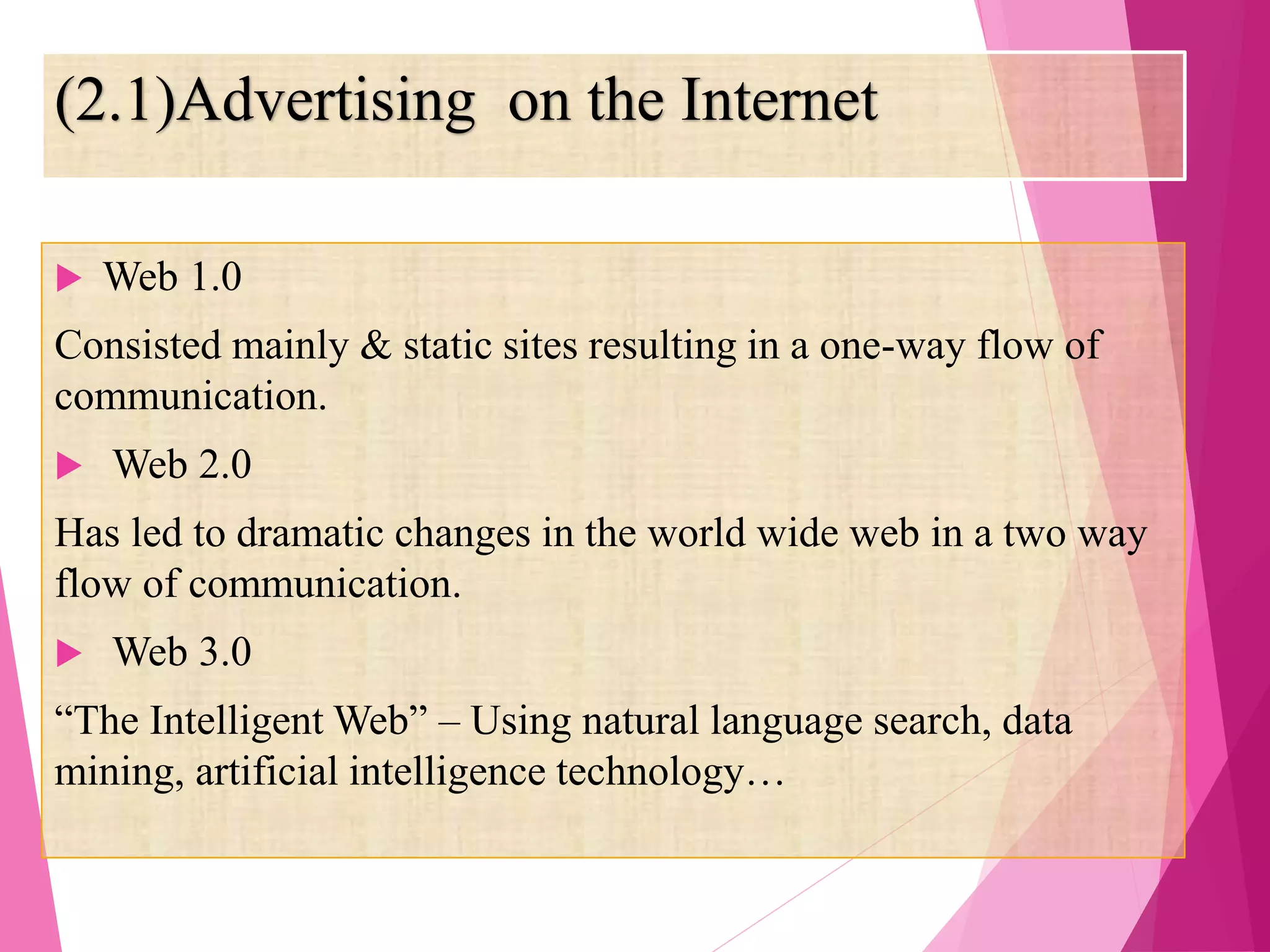 (2.1)Advertising on the Internet
 Web 1.0
Consisted mainly & static sites resulting in a one-way flow of
communication.
 Web 2.0
Has led to dramatic changes in the world wide web in a two way
flow of communication.
 Web 3.0
“The Intelligent Web” – Using natural language search, data
mining, artificial intelligence technology…
 