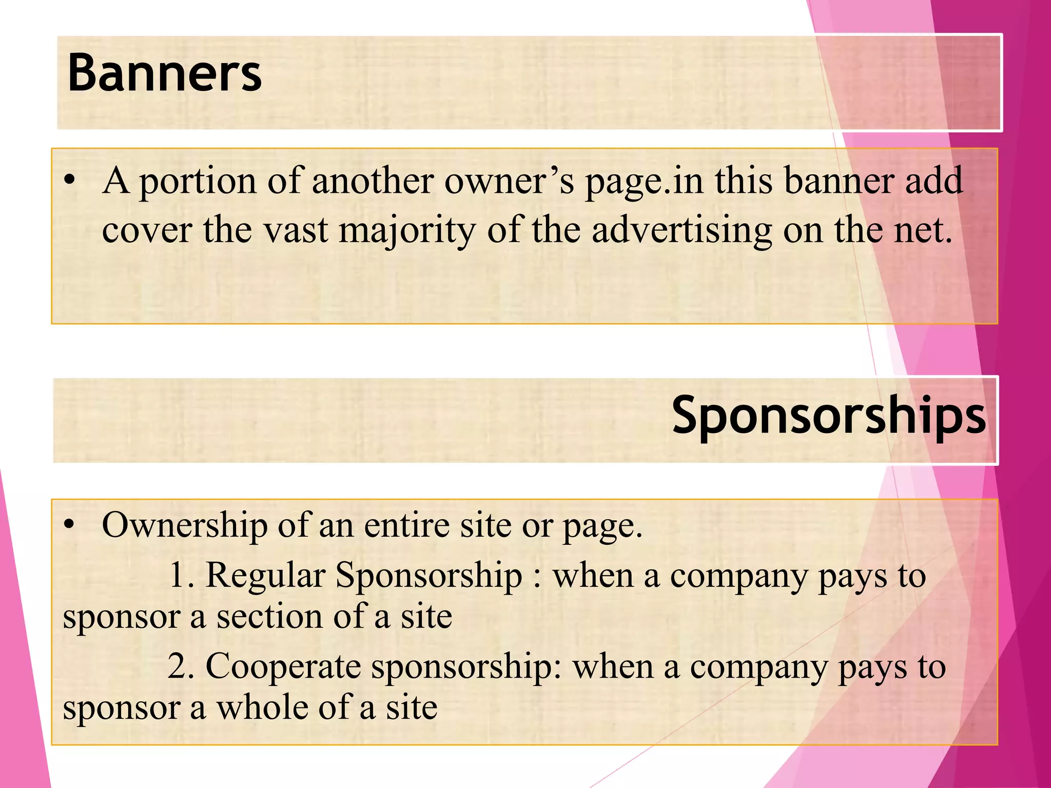 Banners
Sponsorships
• A portion of another owner’s page.in this banner add
cover the vast majority of the advertising on the net.
• Ownership of an entire site or page.
1. Regular Sponsorship : when a company pays to
sponsor a section of a site
2. Cooperate sponsorship: when a company pays to
sponsor a whole of a site
 