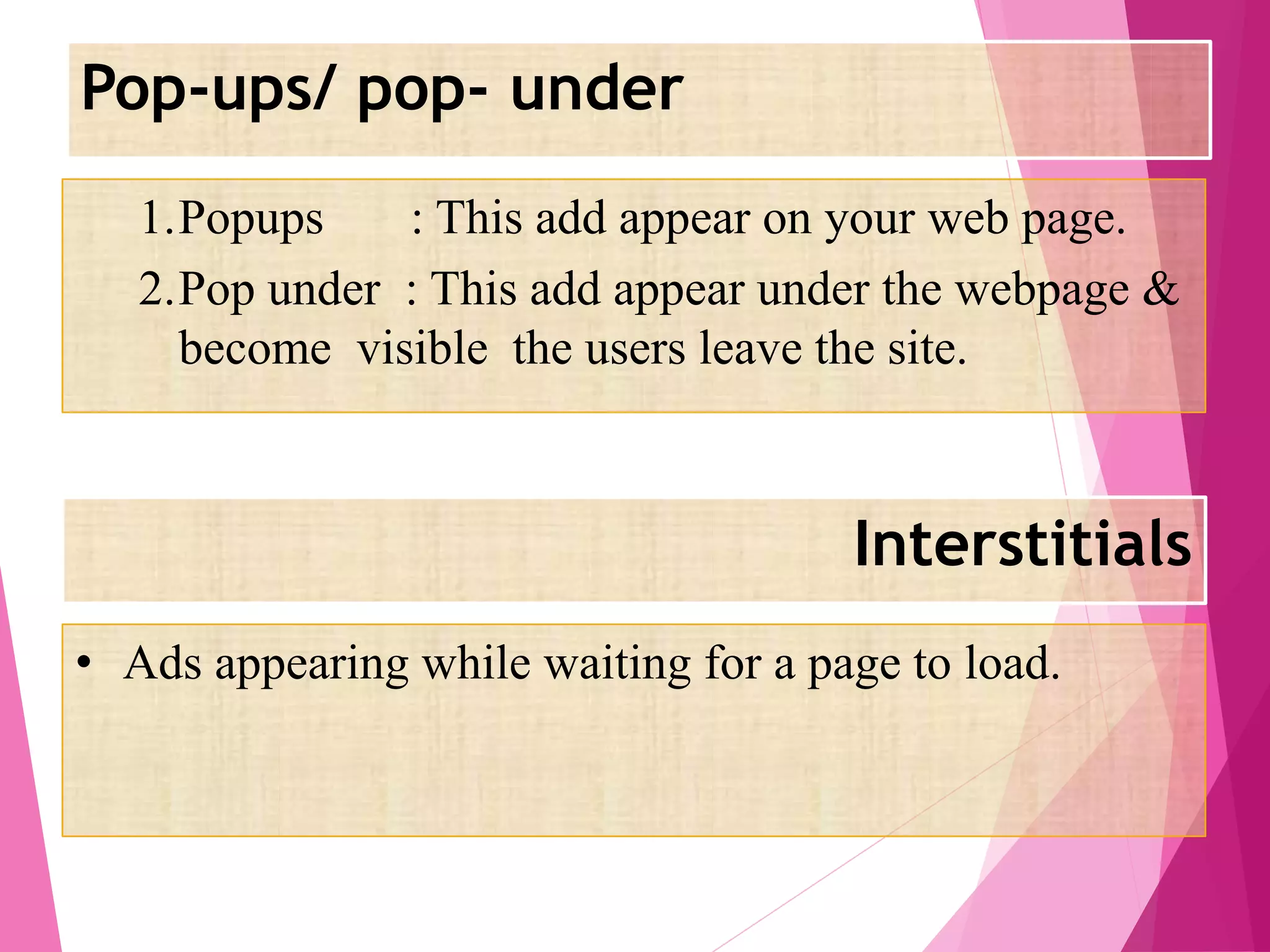 Pop-ups/ pop- under
Interstitials
1.Popups : This add appear on your web page.
2.Pop under : This add appear under the webpage &
become visible the users leave the site.
• Ads appearing while waiting for a page to load.
 
