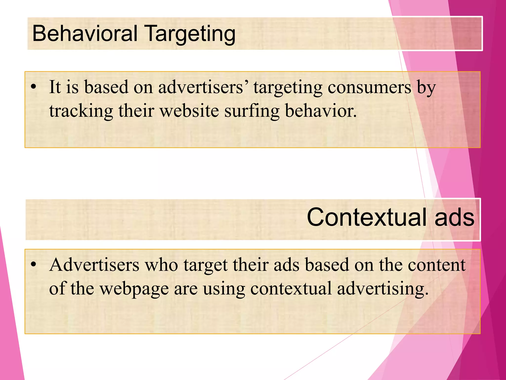 Behavioral Targeting
Contextual ads
• It is based on advertisers’ targeting consumers by
tracking their website surfing behavior.
• Advertisers who target their ads based on the content
of the webpage are using contextual advertising.
 