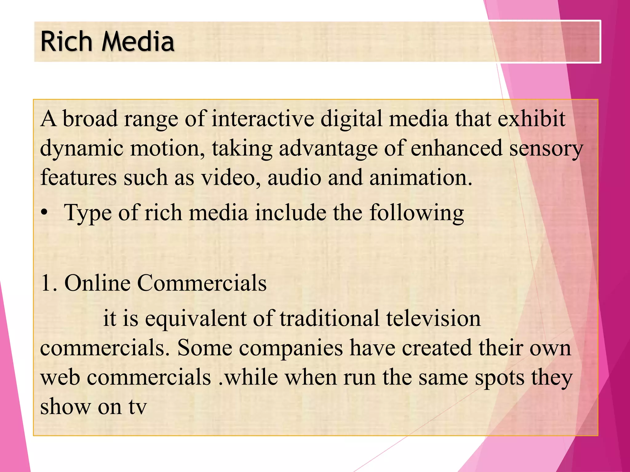 Rich Media
A broad range of interactive digital media that exhibit
dynamic motion, taking advantage of enhanced sensory
features such as video, audio and animation.
• Type of rich media include the following
1. Online Commercials
it is equivalent of traditional television
commercials. Some companies have created their own
web commercials .while when run the same spots they
show on tv
 