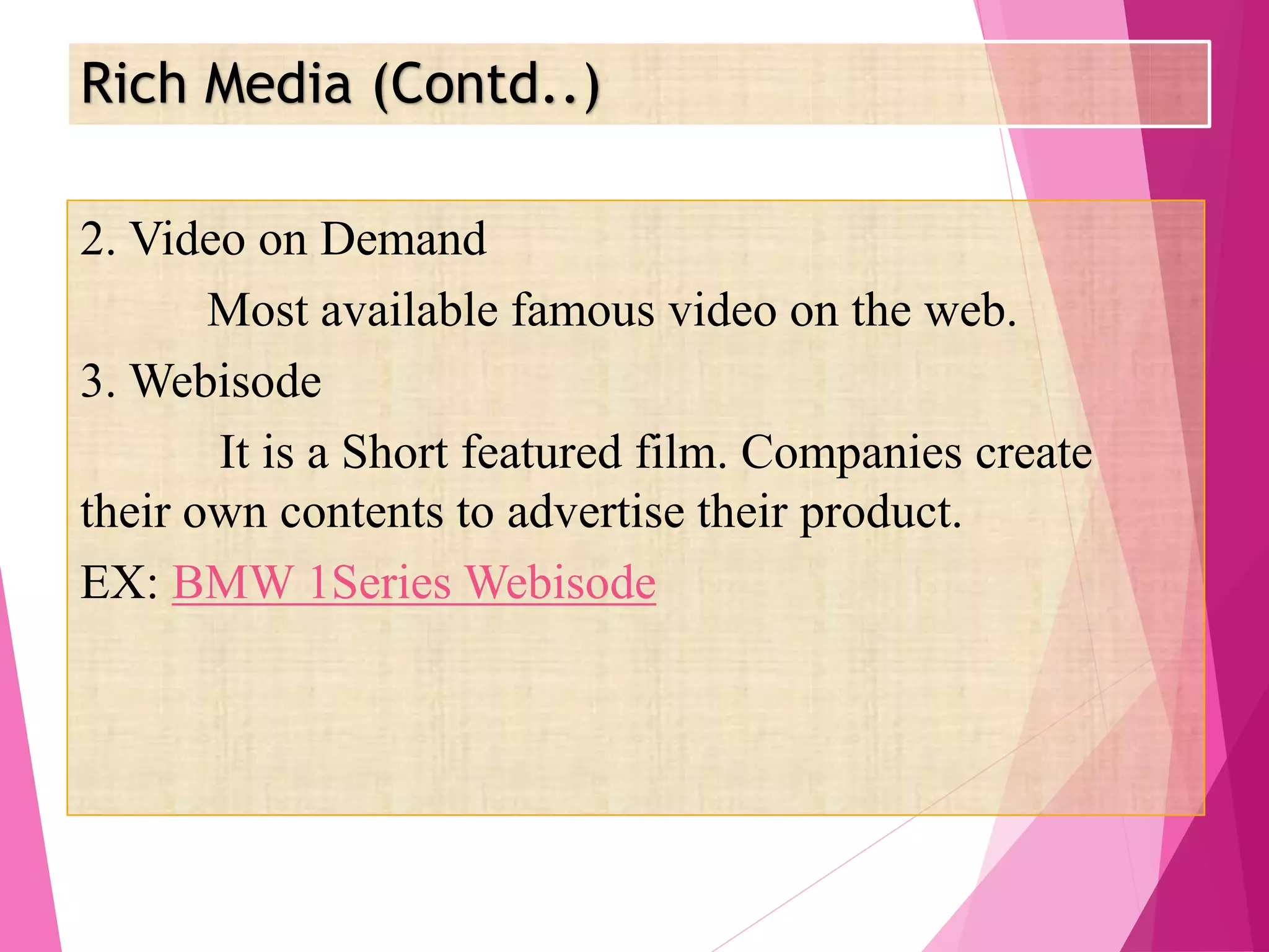 Rich Media (Contd..)
2. Video on Demand
Most available famous video on the web.
3. Webisode
It is a Short featured film. Companies create
their own contents to advertise their product.
EX: BMW 1Series Webisode
 