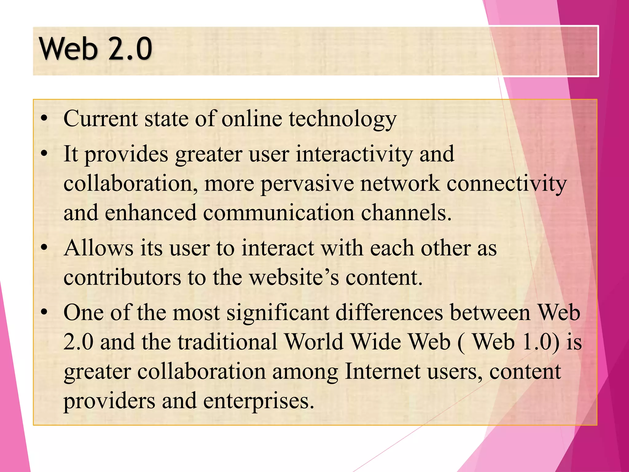 Web 2.0
• Current state of online technology
• It provides greater user interactivity and
collaboration, more pervasive network connectivity
and enhanced communication channels.
• Allows its user to interact with each other as
contributors to the website’s content.
• One of the most significant differences between Web
2.0 and the traditional World Wide Web ( Web 1.0) is
greater collaboration among Internet users, content
providers and enterprises.
 
