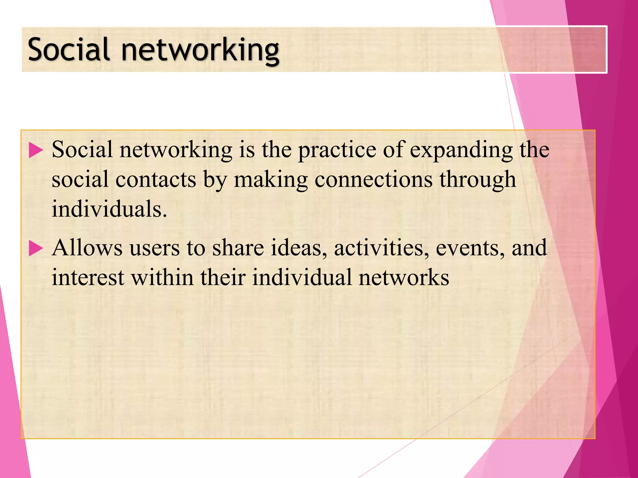 Social networking
 Social networking is the practice of expanding the
social contacts by making connections through
individuals.
 Allows users to share ideas, activities, events, and
interest within their individual networks
 