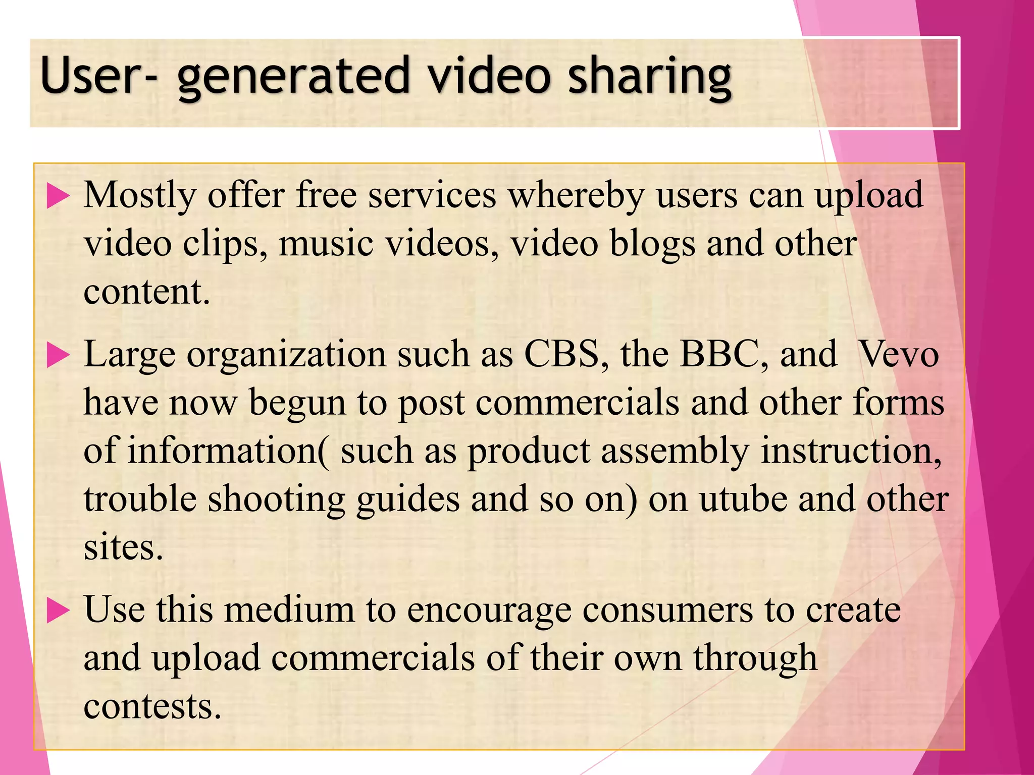 User- generated video sharing
 Mostly offer free services whereby users can upload
video clips, music videos, video blogs and other
content.
 Large organization such as CBS, the BBC, and Vevo
have now begun to post commercials and other forms
of information( such as product assembly instruction,
trouble shooting guides and so on) on utube and other
sites.
 Use this medium to encourage consumers to create
and upload commercials of their own through
contests.
 