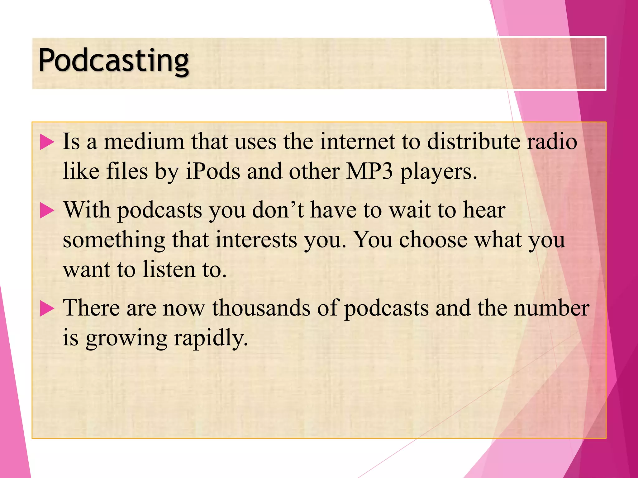 Podcasting
 Is a medium that uses the internet to distribute radio
like files by iPods and other MP3 players.
 With podcasts you don’t have to wait to hear
something that interests you. You choose what you
want to listen to.
 There are now thousands of podcasts and the number
is growing rapidly.
 