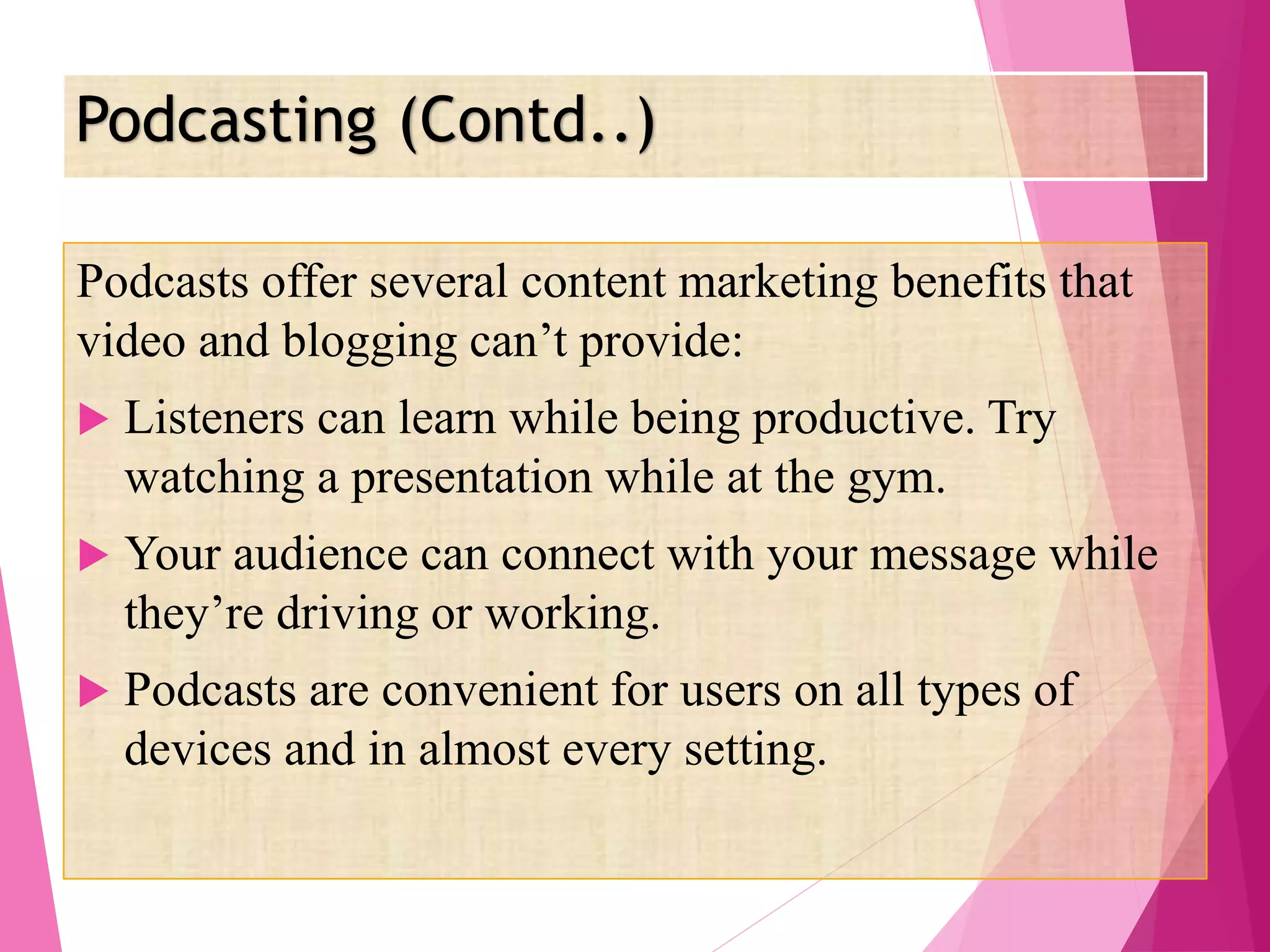 Podcasting (Contd..)
Podcasts offer several content marketing benefits that
video and blogging can’t provide:
 Listeners can learn while being productive. Try
watching a presentation while at the gym.
 Your audience can connect with your message while
they’re driving or working.
 Podcasts are convenient for users on all types of
devices and in almost every setting.
 