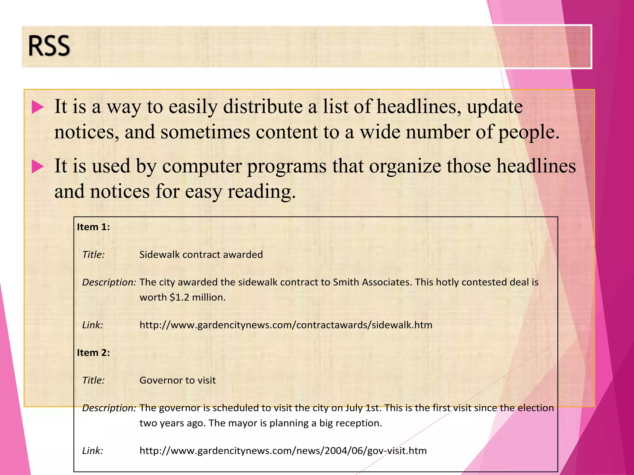 RSS
 It is a way to easily distribute a list of headlines, update
notices, and sometimes content to a wide number of people.
 It is used by computer programs that organize those headlines
and notices for easy reading.
Item 1:
Title: Sidewalk contract awarded
Description: The city awarded the sidewalk contract to Smith Associates. This hotly contested deal is
worth $1.2 million.
Link: http://www.gardencitynews.com/contractawards/sidewalk.htm
Item 2:
Title: Governor to visit
Description: The governor is scheduled to visit the city on July 1st. This is the first visit since the election
two years ago. The mayor is planning a big reception.
Link: http://www.gardencitynews.com/news/2004/06/gov-visit.htm
 