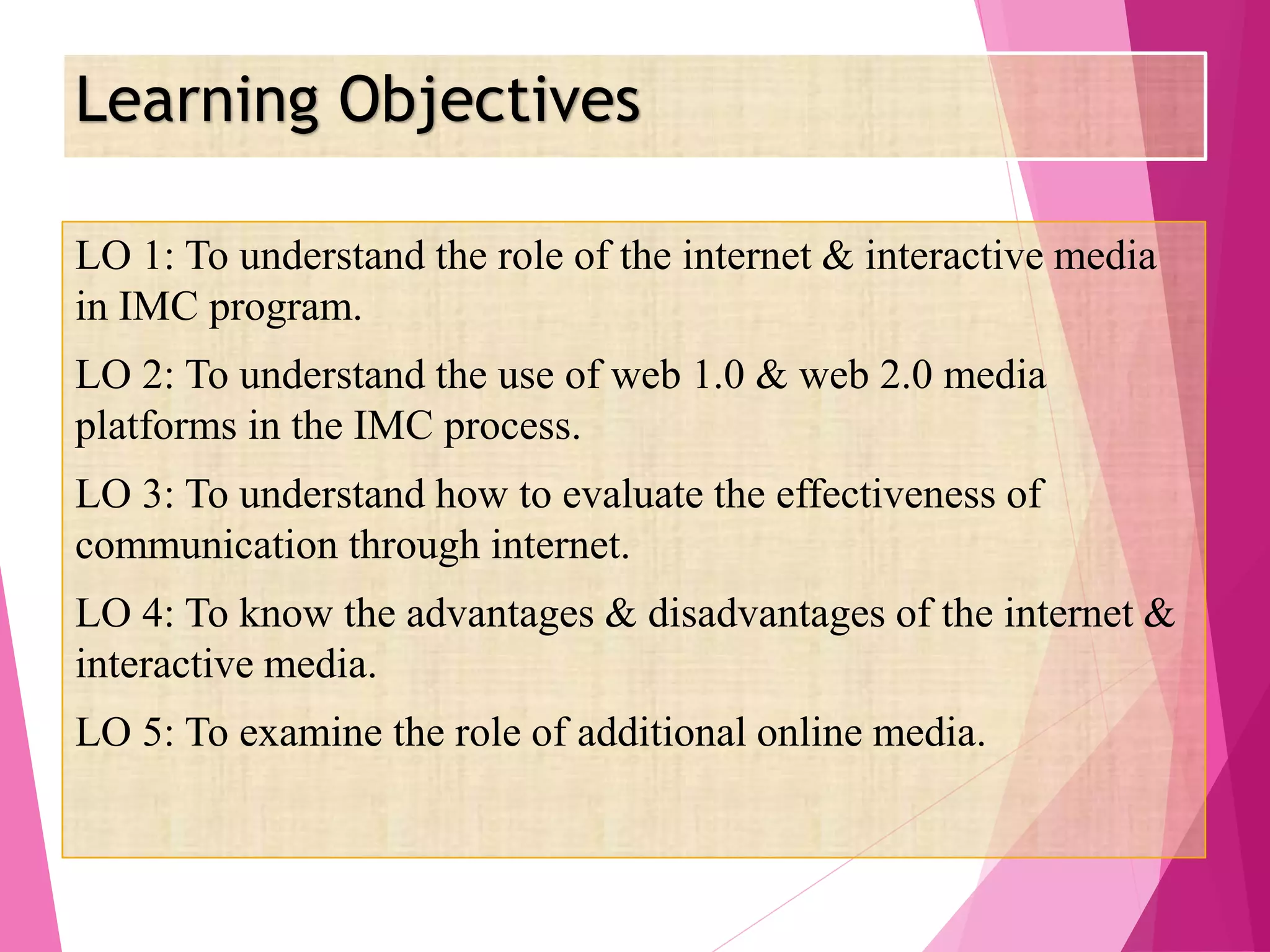 Learning Objectives
LO 1: To understand the role of the internet & interactive media
in IMC program.
LO 2: To understand the use of web 1.0 & web 2.0 media
platforms in the IMC process.
LO 3: To understand how to evaluate the effectiveness of
communication through internet.
LO 4: To know the advantages & disadvantages of the internet &
interactive media.
LO 5: To examine the role of additional online media.
 