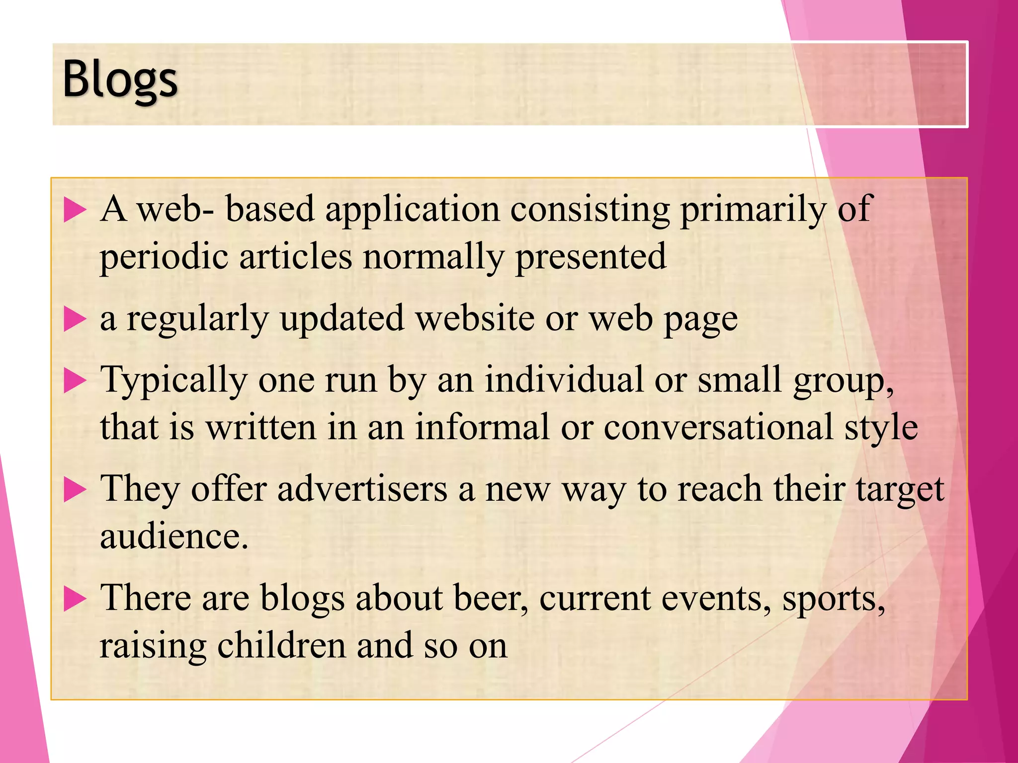 Blogs
 A web- based application consisting primarily of
periodic articles normally presented
 a regularly updated website or web page
 Typically one run by an individual or small group,
that is written in an informal or conversational style
 They offer advertisers a new way to reach their target
audience.
 There are blogs about beer, current events, sports,
raising children and so on
 