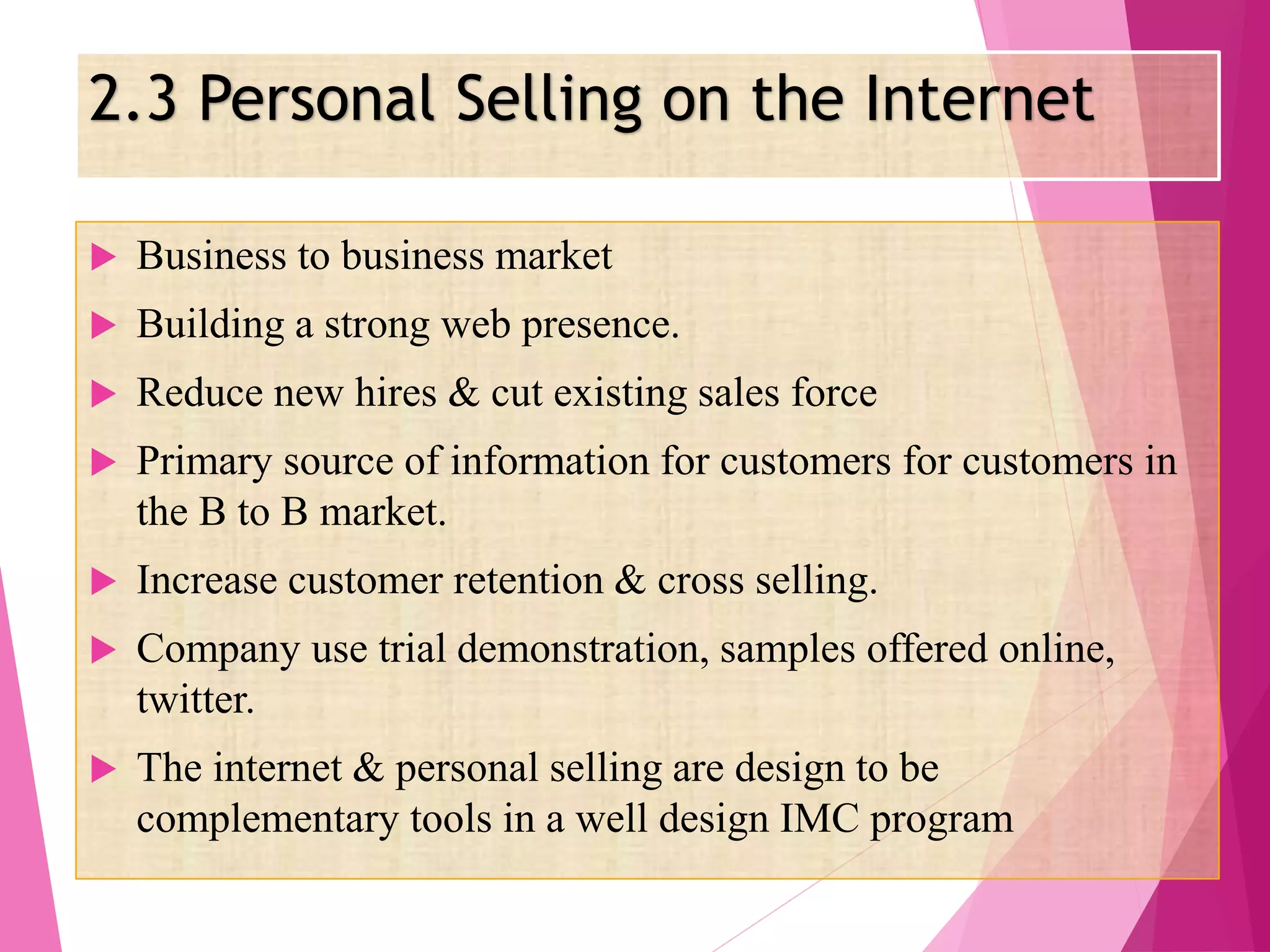 2.3 Personal Selling on the Internet
 Business to business market
 Building a strong web presence.
 Reduce new hires & cut existing sales force
 Primary source of information for customers for customers in
the B to B market.
 Increase customer retention & cross selling.
 Company use trial demonstration, samples offered online,
twitter.
 The internet & personal selling are design to be
complementary tools in a well design IMC program
 