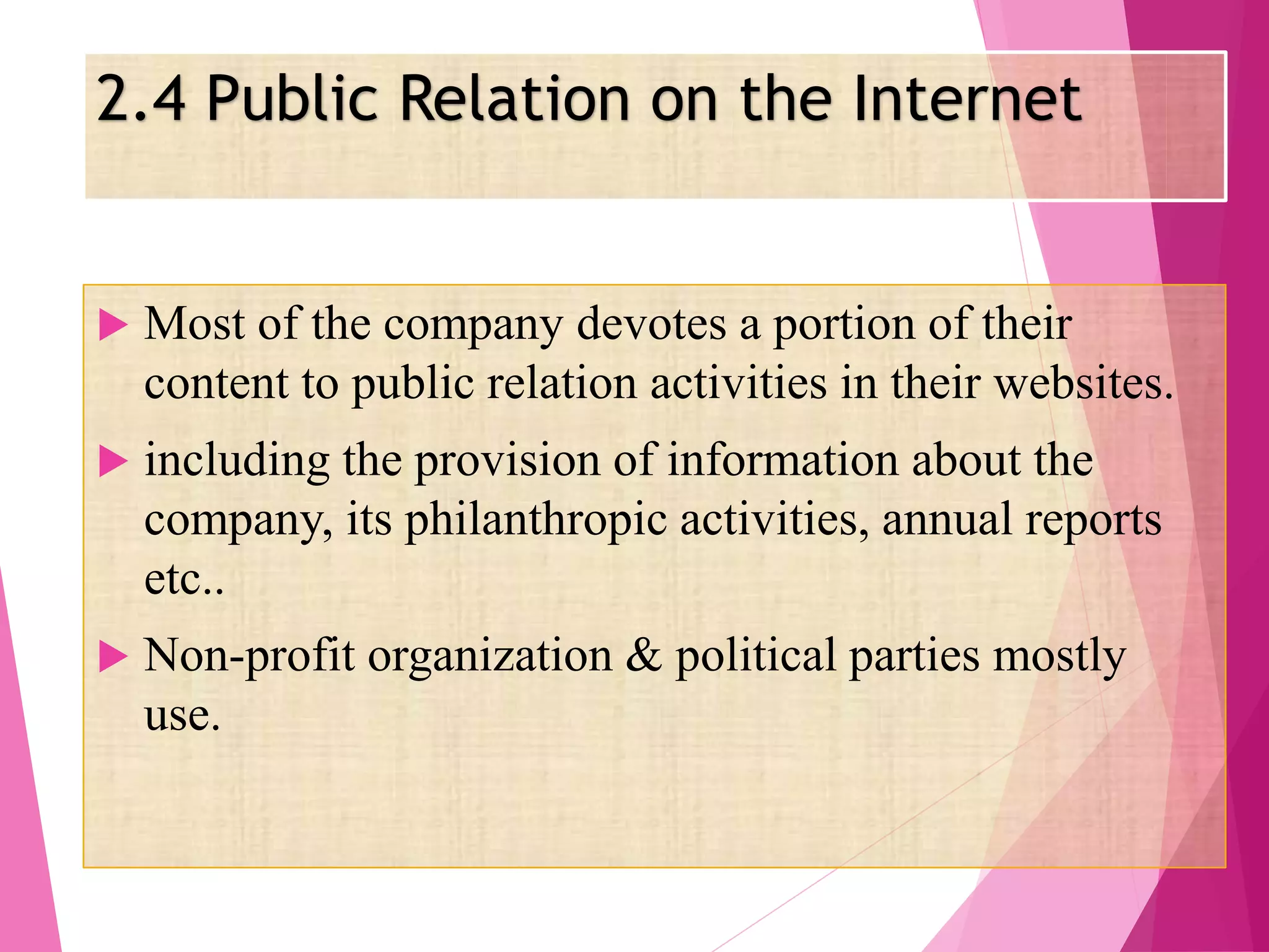2.4 Public Relation on the Internet
 Most of the company devotes a portion of their
content to public relation activities in their websites.
 including the provision of information about the
company, its philanthropic activities, annual reports
etc..
 Non-profit organization & political parties mostly
use.
 