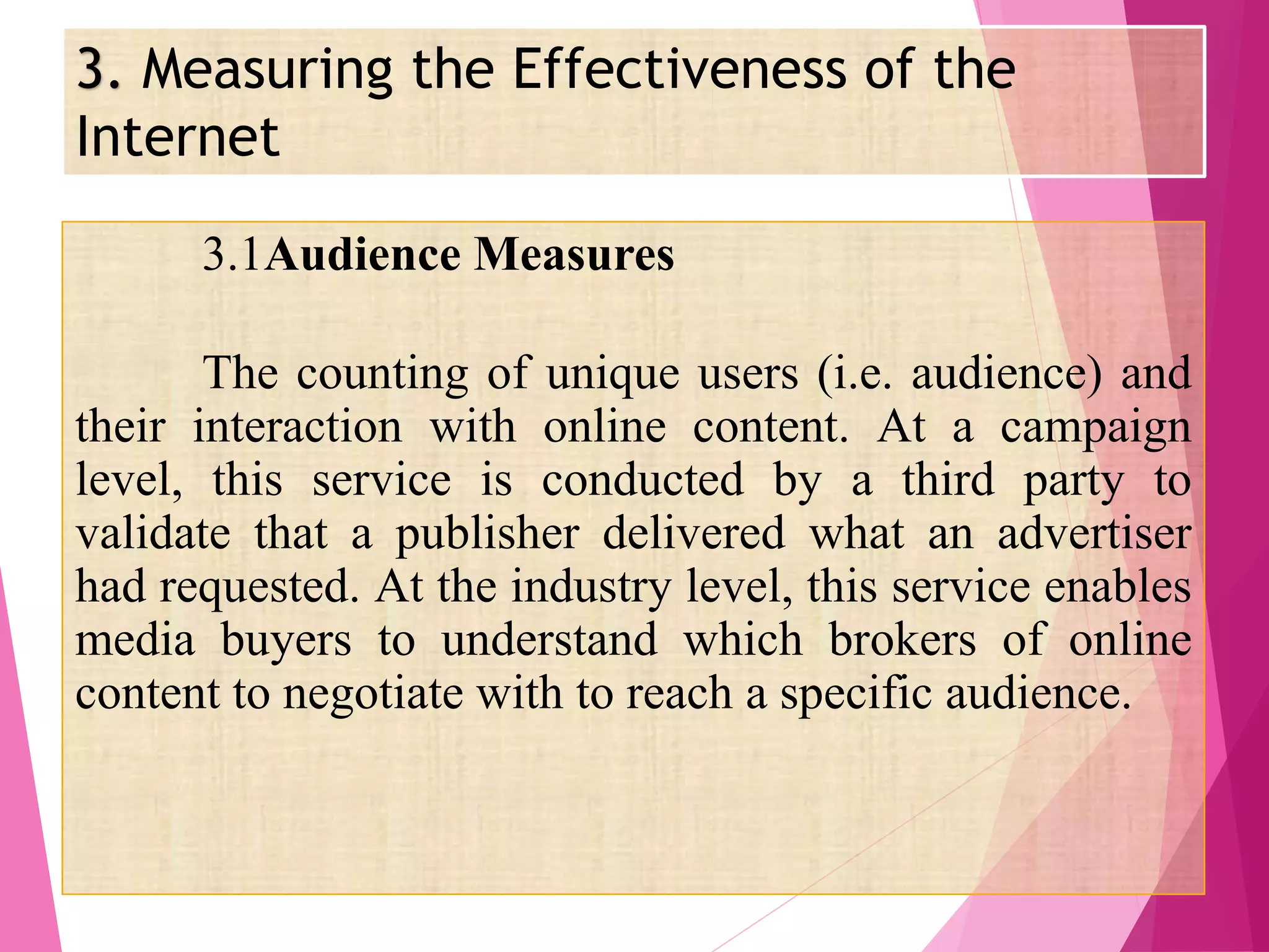 3. Measuring the Effectiveness of the
Internet
3.1Audience Measures
The counting of unique users (i.e. audience) and
their interaction with online content. At a campaign
level, this service is conducted by a third party to
validate that a publisher delivered what an advertiser
had requested. At the industry level, this service enables
media buyers to understand which brokers of online
content to negotiate with to reach a specific audience.
 