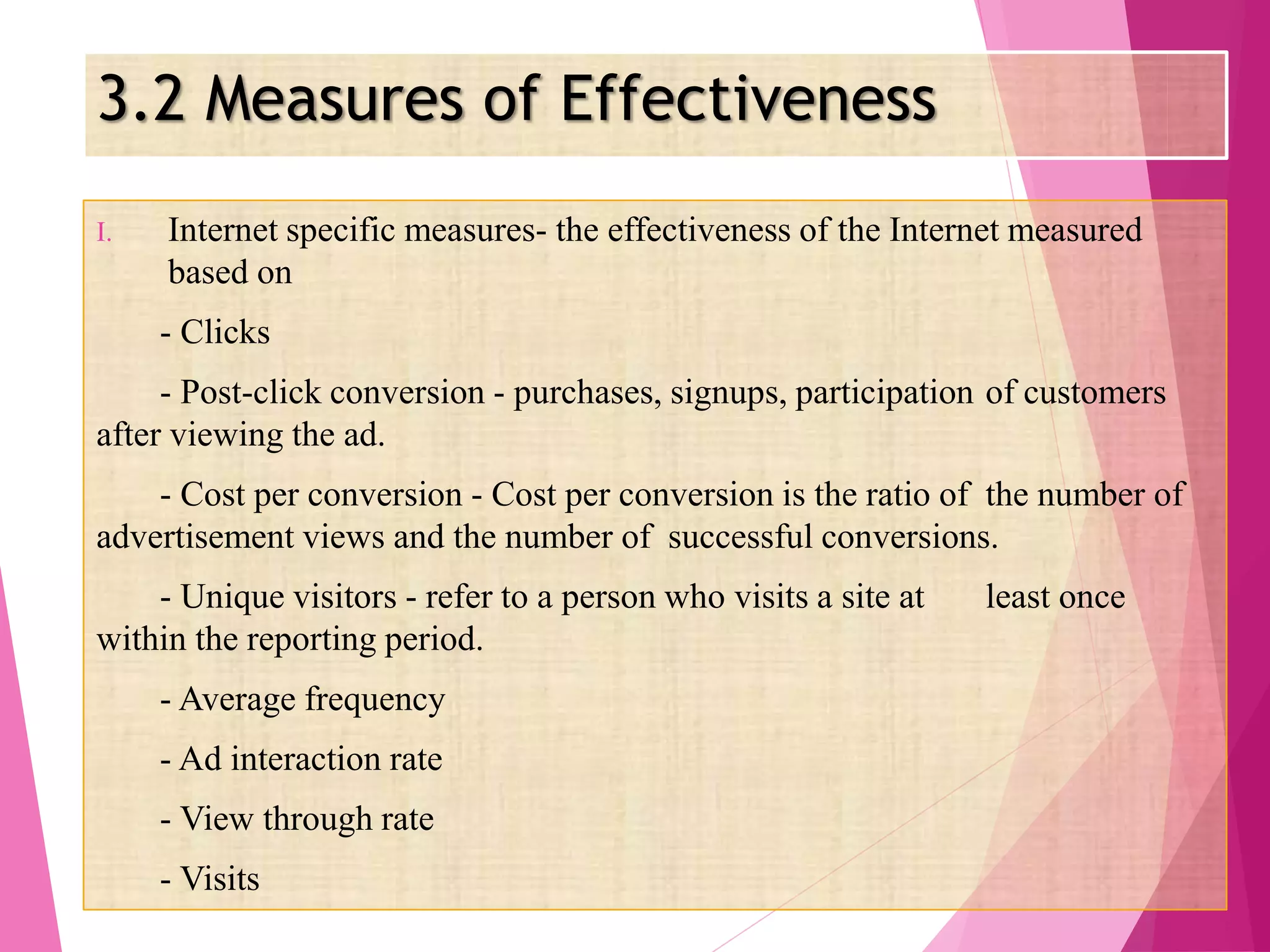 3.2 Measures of Effectiveness
I. Internet specific measures- the effectiveness of the Internet measured
based on
- Clicks
- Post-click conversion - purchases, signups, participation of customers
after viewing the ad.
- Cost per conversion - Cost per conversion is the ratio of the number of
advertisement views and the number of successful conversions.
- Unique visitors - refer to a person who visits a site at least once
within the reporting period.
- Average frequency
- Ad interaction rate
- View through rate
- Visits
 