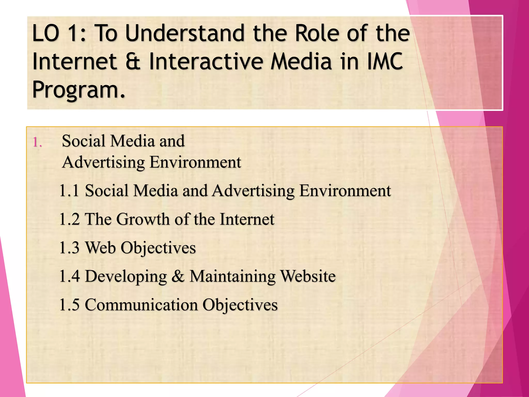 LO 1: To Understand the Role of the
Internet & Interactive Media in IMC
Program.
1. Social Media and
Advertising Environment
1.1 Social Media and Advertising Environment
1.2 The Growth of the Internet
1.3 Web Objectives
1.4 Developing & Maintaining Website
1.5 Communication Objectives
 