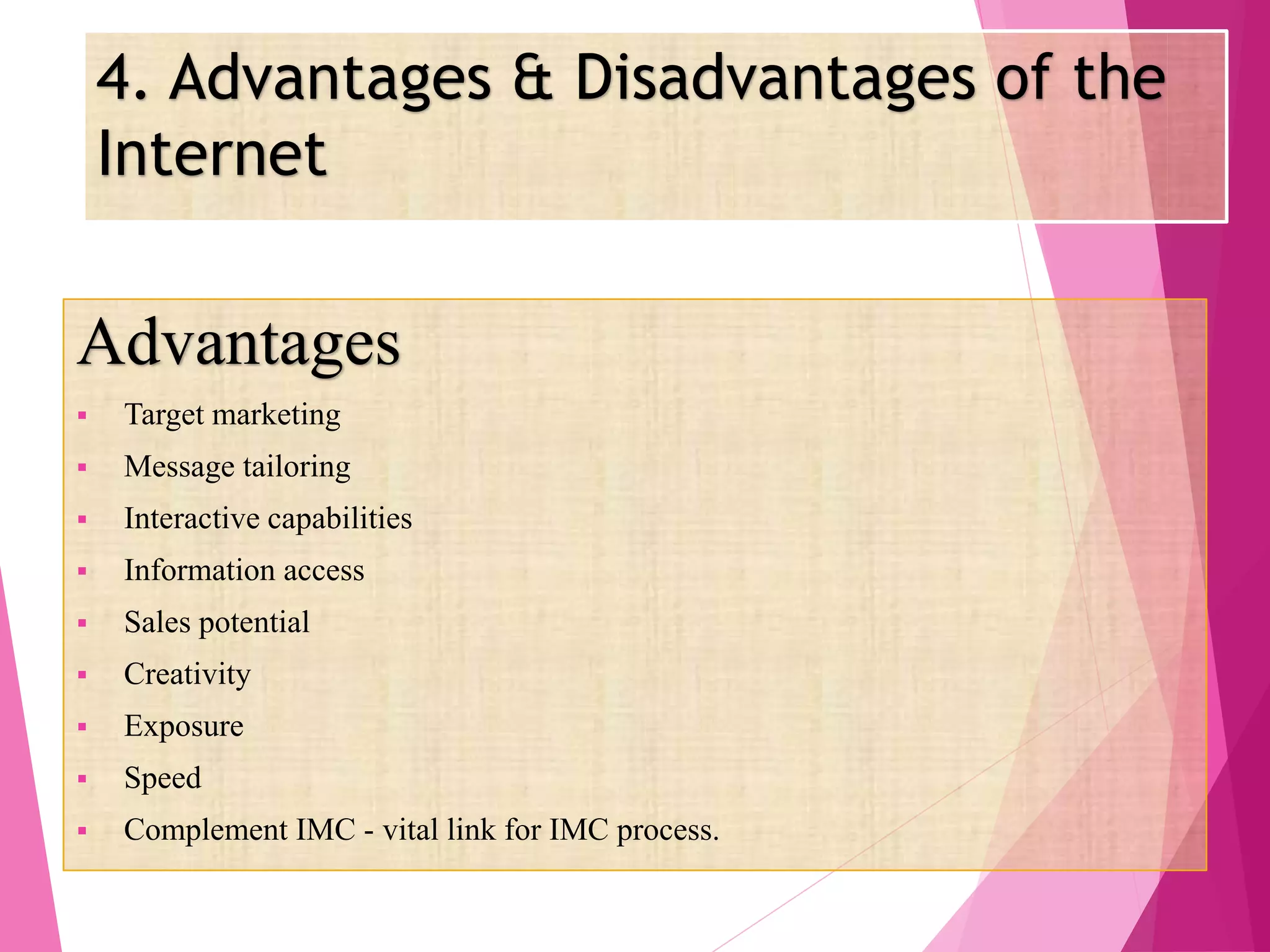 4. Advantages & Disadvantages of the
Internet
Advantages
 Target marketing
 Message tailoring
 Interactive capabilities
 Information access
 Sales potential
 Creativity
 Exposure
 Speed
 Complement IMC - vital link for IMC process.
 