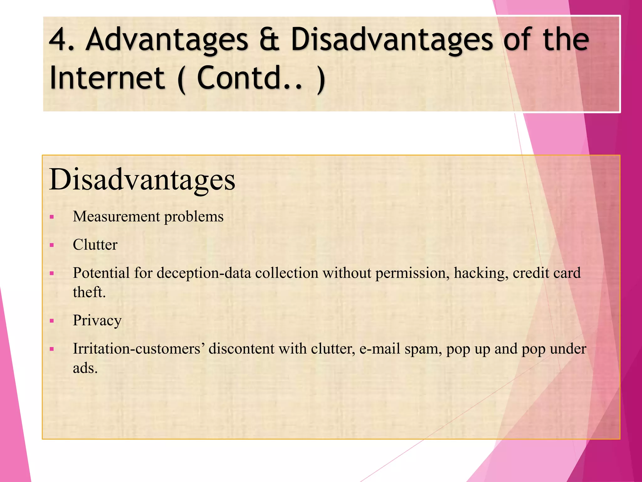 4. Advantages & Disadvantages of the
Internet ( Contd.. )
Disadvantages
 Measurement problems
 Clutter
 Potential for deception-data collection without permission, hacking, credit card
theft.
 Privacy
 Irritation-customers’ discontent with clutter, e-mail spam, pop up and pop under
ads.
 