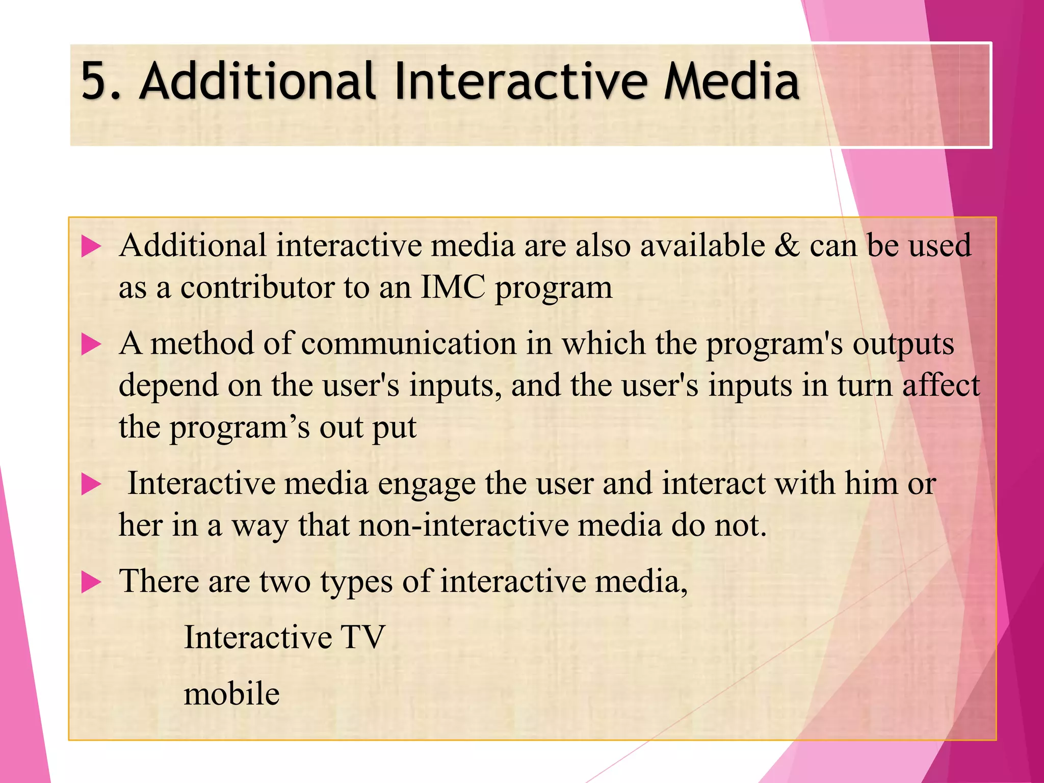5. Additional Interactive Media
 Additional interactive media are also available & can be used
as a contributor to an IMC program
 A method of communication in which the program's outputs
depend on the user's inputs, and the user's inputs in turn affect
the program’s out put
 Interactive media engage the user and interact with him or
her in a way that non-interactive media do not.
 There are two types of interactive media,
Interactive TV
mobile
 