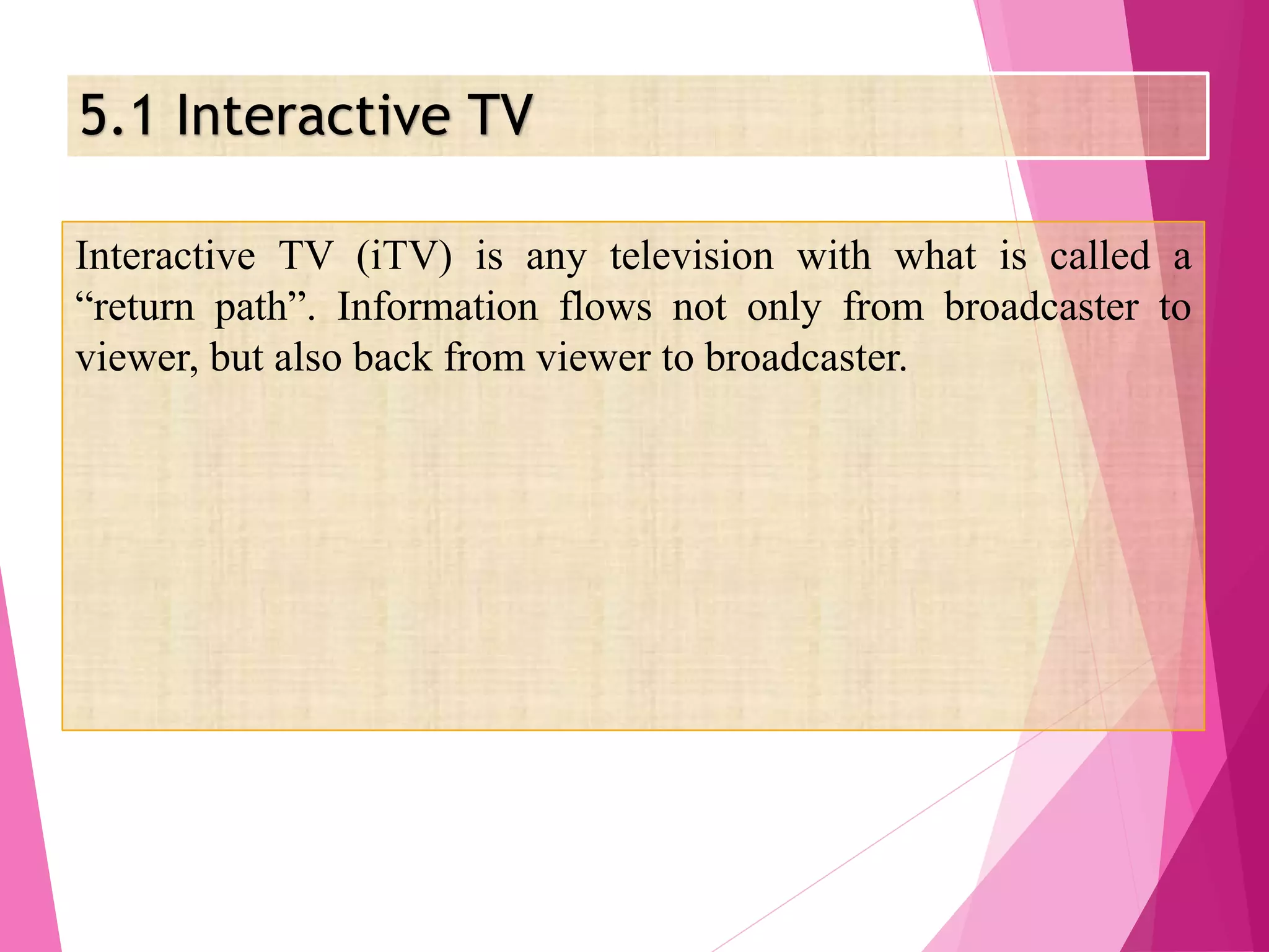 5.1 Interactive TV
Interactive TV (iTV) is any television with what is called a
“return path”. Information flows not only from broadcaster to
viewer, but also back from viewer to broadcaster.
 
