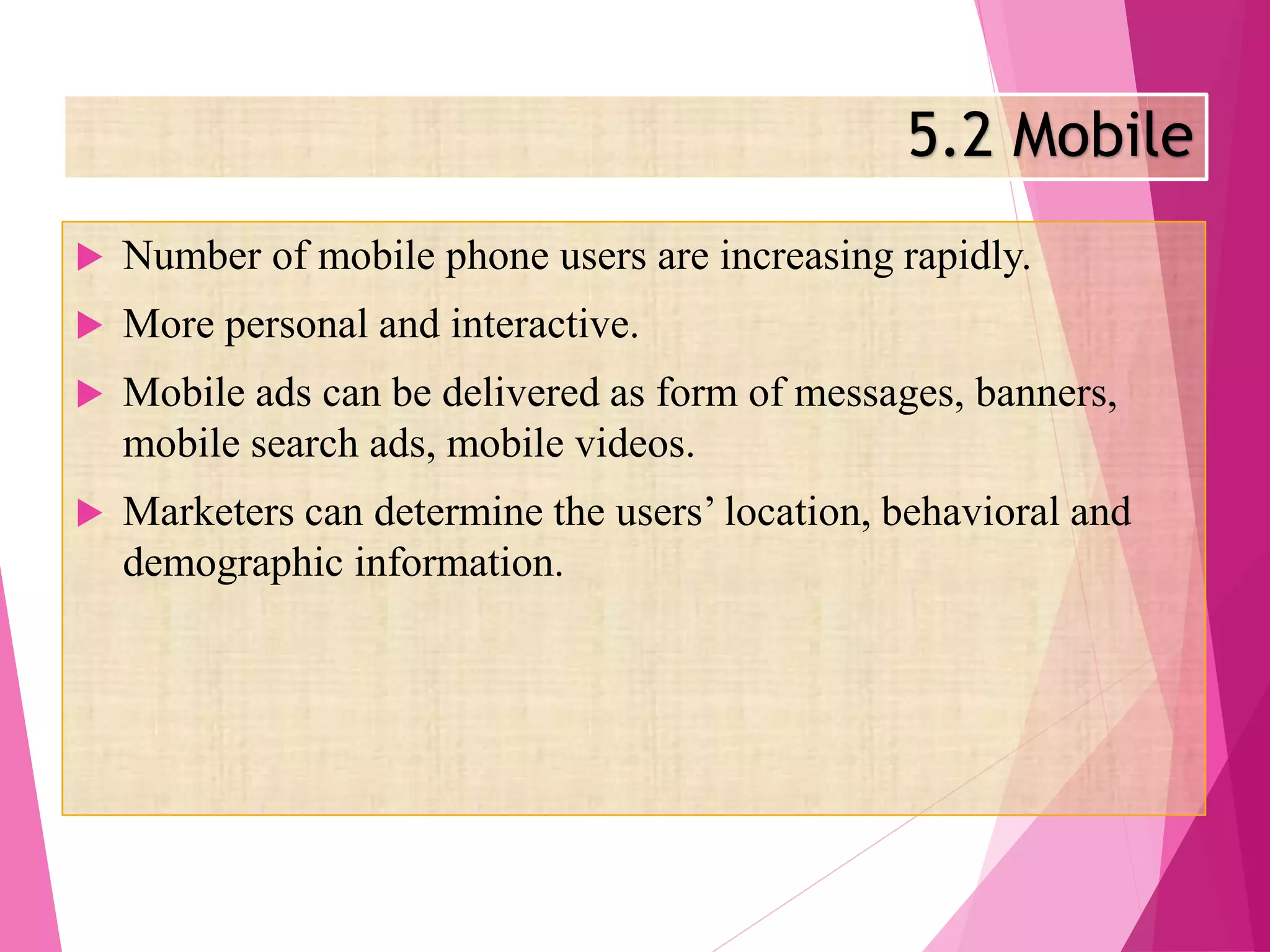 5.2 Mobile
 Number of mobile phone users are increasing rapidly.
 More personal and interactive.
 Mobile ads can be delivered as form of messages, banners,
mobile search ads, mobile videos.
 Marketers can determine the users’ location, behavioral and
demographic information.
 