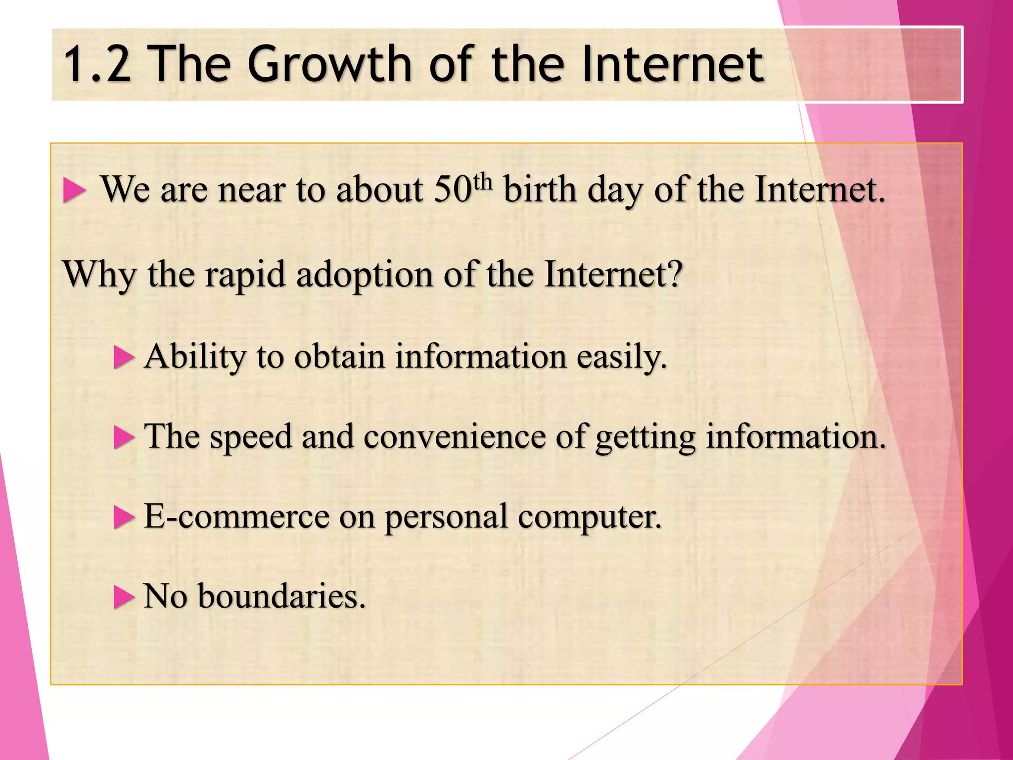 1.2 The Growth of the Internet
 We are near to about 50th birth day of the Internet.
Why the rapid adoption of the Internet?
 Ability to obtain information easily.
 The speed and convenience of getting information.
 E-commerce on personal computer.
 No boundaries.
 
