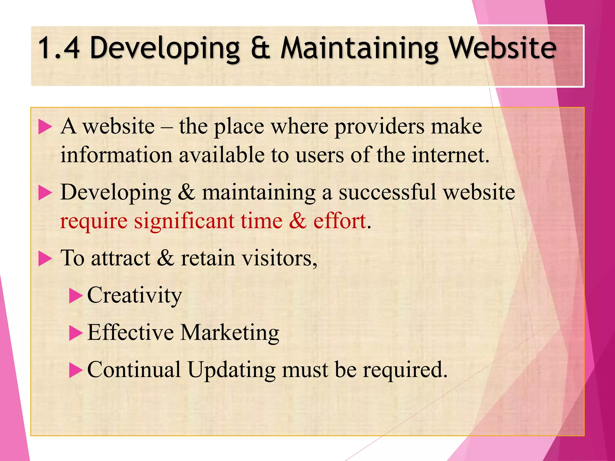 1.4 Developing & Maintaining Website
 A website – the place where providers make
information available to users of the internet.
 Developing & maintaining a successful website
require significant time & effort.
 To attract & retain visitors,
Creativity
Effective Marketing
Continual Updating must be required.
 