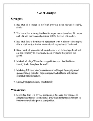 SWOT Analysis
Strengths
1. Red Bull is a leader in the ever-growing niche market of energy
drinks.
2. The brand has a stro...