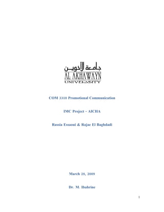 COM 3310 Promotional Communication


       IMC Project - AICHA


 Rassia Essaoui & Rajae El Baghdadi




          March 28, 2009


          Dr. M. Ibahrine

                                      1
 