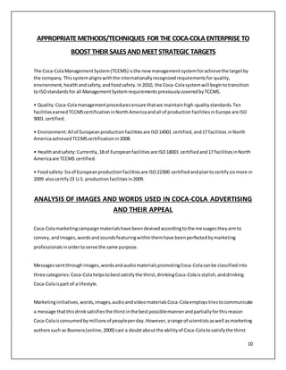APPROPRIATE METHODS/TECHNIQUES FOR THE COCA-COLA ENTERPRISE TO 
10 
BOOST THEIR SALES AND MEET STRATEGIC TARGETS 
The Coca-Cola Management System (TCCMS) is the new management system for achieve the target by 
the company. This system aligns with the internationally recognized requirements for quality, 
environment, health and safety, and food safety. In 2010, the Coca-Cola system will begin to transition 
to ISO standards for all Management System requirements previously covered by TCCMS. 
• Quality: Coca-Cola management procedures ensure that we maintain high-quality standards. Ten 
facilities earned TCCMS certification in North America and all of production facilities in Europe are ISO 
9001 certified. 
• Environment: All of European production facilities are ISO 14001 certified, and 17 facilities in North 
America achieved TCCMS certification in 2008. 
• Health and safety: Currently, 18 of European facilities are ISO 18001 certified and 17 facilities in North 
America are TCCMS certified. 
• Food safety: Six of European production facilities are ISO 22000 certified and plan to certify six more in 
2009 also certify 23 U.S. production facilities in 2009. 
ANALYSIS OF IMAGES AND WORDS USED IN COCA-COLA ADVERTISING 
AND THEIR APPEAL 
Coca-Cola marketing campaign materials have been devised according to the messages they aim to 
convey, and images, words and sounds featuring within them have been perfected by marketing 
professionals in order to serve the same purpose. 
Messages sent through images, words and audio materials promoting Coca-Cola can be classified into 
three categories: Coca-Cola helps to best satisfy the thirst, drinking Coca-Cola is stylish, and drinking 
Coca-Cola is part of a lifestyle. 
Marketing initiatives, words, images, audio and video materials Coca-Cola employs tries to communicate 
a message that this drink satisfies the thirst in the best possible manner and partially for this reason 
Coca-Cola is consumed by millions of people per day. However, a range of scientists as well as marketing 
authors such as Bsonera (online, 2009) cast a doubt about the ability of Coca-Cola to satisfy the thirst 
 