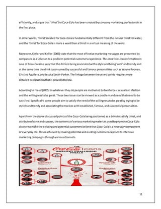 efficiently, and argue that ‘thirst’ for Coca-Cola has been created by company marketing professionals in 
the first place. 
In other words, ‘thirst’ created for Coca-Cola is fundamentally different from the natural thirst for water, 
and the ‘thirst’ for Coca-Cola is more a want than a thirst in a virtual meaning of the word. 
Moreover, Kotler and Keller (2006) state that the most effective marketing messages are presented by 
companies as a solution to a problem potential customers experience. This idea finds its confirmation in 
case of Coca-Cola in a way that the drink is being associated with a style and being ‘cool’ and trendy and 
at the same time the drink is consumed by successful and famous personalities such as Wayne Rooney, 
Cristina Aguilera, and Jessica Sarah-Parker. The linkage between these two points requires more 
detailed explanations that is provided below. 
According to Freud (2005) in whatever they do people are motivated by two forces: sexual sati sfaction 
and the willingness to be great. These two issues can be viewed as a problem and need that need to be 
satisfied. Specifically, some people aim to satisfy the need of the willingness to be great by trying to be 
stylish and trendy and associating themselves with established, famous, and successful personalities. 
Apart from the above discussed points of the Coca-Cola being positioned as a drink to satisfy thirst, and 
attribute of style and success, the contents of various marketing materials used to promote Coca-Cola 
also try to make the existing and potential customers believe that Coca-Cola is a necessary component 
of everyday life. This is achieved by making potential and existing customers exposed to intensive 
marketing campaigns through various channels. 
11 
 