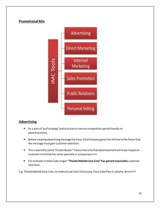 12 
Promotional Mix 
Advertising 
 As a part of ‘pull strategy’ and also due to intense competition spends heavily on 
advertisements. 
 Before creating advertising message the Coca-Cola Company gives lots of time to the factor that 
the message must gain customer attention. 
 This is basically called “Clutter Buster” means that only that advertisement will leave impact on 
customer mind that has some specialty or uniqueness in it. 
 For example in India Coke slogan “Thanda Matlab Coca-Cola” has gained reasonable customer 
attention. 
E.g. Thanda Matlab Cola-Cola, Jo chaho ho jae Cola-Cola enjoy, Coca-Cola-Piyo sir utha ke, Brrrrrrr!!! 
 