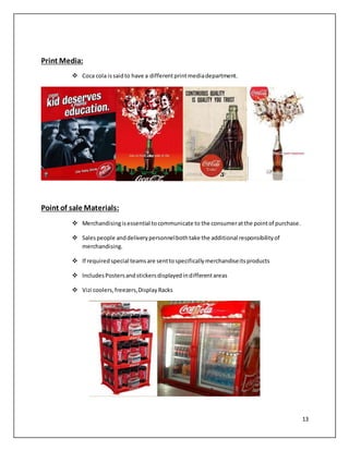 13 
Print Media: 
 Coca cola is said to have a different print media department. 
Point of sale Materials: 
 Merchandising is essential to communicate to the consumer at the point of purchase. 
 Sales people and delivery personnel both take the additional responsibility of 
merchandising. 
 If required special teams are sent to specifically merchandise its products 
 Includes Posters and stickers displayed in different areas 
 Vizi coolers, freezers, Display Racks 
 