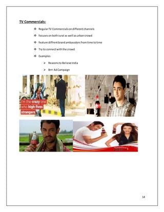 14 
TV Commercials: 
 Regular TV Commercials on different channels 
 focuses on both rural as well as urban crowd 
 feature diffrent brand ambassdors from time to time 
 Try to connect with the crowd 
 Examples 
 Reasons to Believe India 
 Brrr Ad Campaign 
 