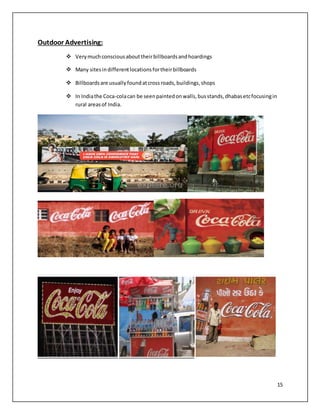 15 
Outdoor Advertising: 
 Very much conscious about their billboards and hoardings 
 Many sites in different locations for their billboards 
 Billboards are usually found at cross roads, buildings, shops 
 In India the Coca-cola can be seen painted on walls, bus stands, dhabas etc focusing in 
rural areas of India. 
 