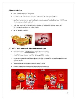 16 
Direct Marketing 
 Uses direct marketing in many ways 
 It partners with various restaurants, movie theatres, etc. to carry its product 
 So when a customer orders a drink, the only brand they are offered is Coca-Cola, which forces 
them to consume that brand itself 
 Thus Coke forces out the competitors, and keeps the restaurants, or other businesses, 
purchasing their product over and over again 
 Eg. Mc Donalds, Dominos 
Coca-Cola India now with its ecommerce presence 
 Latest online store, Coke2home.com to provide home delivery 
 First of its kind venture by any FMCG company till date in India 
 Initially services will be available only in Ahmedabad providing free home delivery at minimum 
order of Rs. 300 
 Same day delivery is available if ordered before 12 noon 
 Can also make order with mobiles through m.coke2home.com. 
 