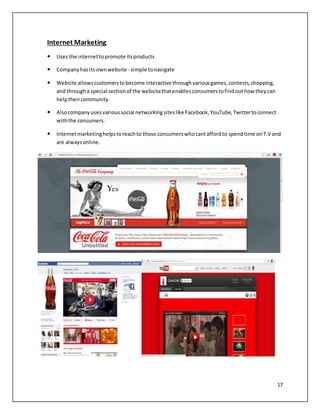 17 
Internet Marketing 
 Uses the internet to promote its products 
 Company has its own website - simple to navigate 
 Website allows customers to become interactive through various games, contests, shopping, 
and through a special section of the website that enables consumers to find out how they can 
help their community. 
 Also company uses various social networking sites like Facebook, YouTube, Twitter to connect 
with the consumers. 
 Internet marketing helps to reach to those consumers who cant afford to spend time on T.V and 
are always online. 
 