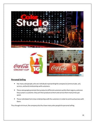 19 
Personal Selling 
 Has many salespeople, who are individuals representing the company to communicate, sell, 
service, and build relationships with customers. 
 These salespeople promote their product to different customers within their regions, and once 
they sustain a customer, they sell their products to them and service them many times per 
week. 
 These individuals form close relationships with the customers in order to continue business with 
them. 
Thus though minimum, the company also thus have many sales people for personal selling. 
 