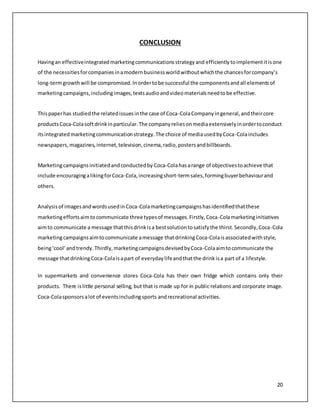 20 
CONCLUSION 
Having an effective integrated marketing communications strategy and efficiently to implement it is one 
of the necessities for companies in a modern business world without which the chances for company’s 
long-term growth will be compromised. In order to be successful the components and all elements of 
marketing campaigns, including images, texts audio and video materials need to be effective. 
This paper has studied the related issues in the case of Coca-Cola Company in general, and their core 
products Coca-Cola soft drink in particular. The company relies on media extensively in order to conduct 
its integrated marketing communication strategy. The choice of media used by Coca-Cola includes 
newspapers, magazines, internet, television, cinema, radio, posters and billboards. 
Marketing campaigns initiated and conducted by Coca-Cola has a range of objectives to achieve that 
include encouraging a liking for Coca-Cola, increasing short-term sales, forming buyer behaviour and 
others. 
Analysis of images and words used in Coca-Cola marketing campaigns has identified that these 
marketing efforts aim to communicate three types of messages. Firstly, Coca-Cola marketing initiatives 
aim to communicate a message that this drink is a best solution to satisfy the thirst. Secondly, Coca-Cola 
marketing campaigns aim to communicate a message that drinking Coca-Cola is associated with style, 
being ‘cool’ and trendy. Thirdly, marketing campaigns devised by Coca-Cola aim to communicate the 
message that drinking Coca-Cola is a part of everyday life and that the drink is a part of a lifestyle. 
In supermarkets and convenience stores Coca-Cola has their own fridge which contains only their 
products. There is little personal selling, but that is made up for in public relations and corporate image. 
Coca-Cola sponsors a lot of events including sports and recreational activities. 
 